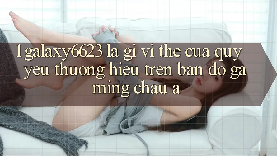 1. Galaxy6623 Là Gì? Vị Thế Của Quý yêu thương Hiệu Trên Bản Đồ Gaming Châu Á