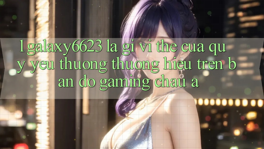 1. Galaxy6623 Là Gì? Vị Thế Của Quý yêu thương thương Hiệu Trên Bản Đồ Gaming Châu Á