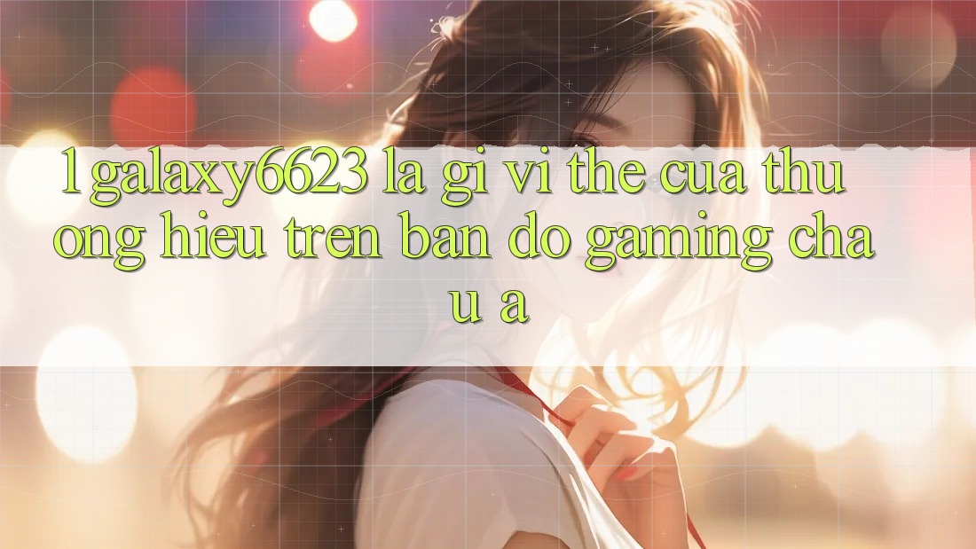 1. Galaxy6623 Là Gì? Vị Thế Của Thương Hiệu Trên Bản Đồ Gaming Châu Á