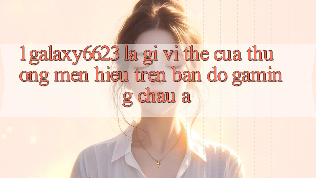 1. Galaxy6623 Là Gì? Vị Thế Của Thương mến Hiệu Trên Bản Đồ Gaming Châu Á