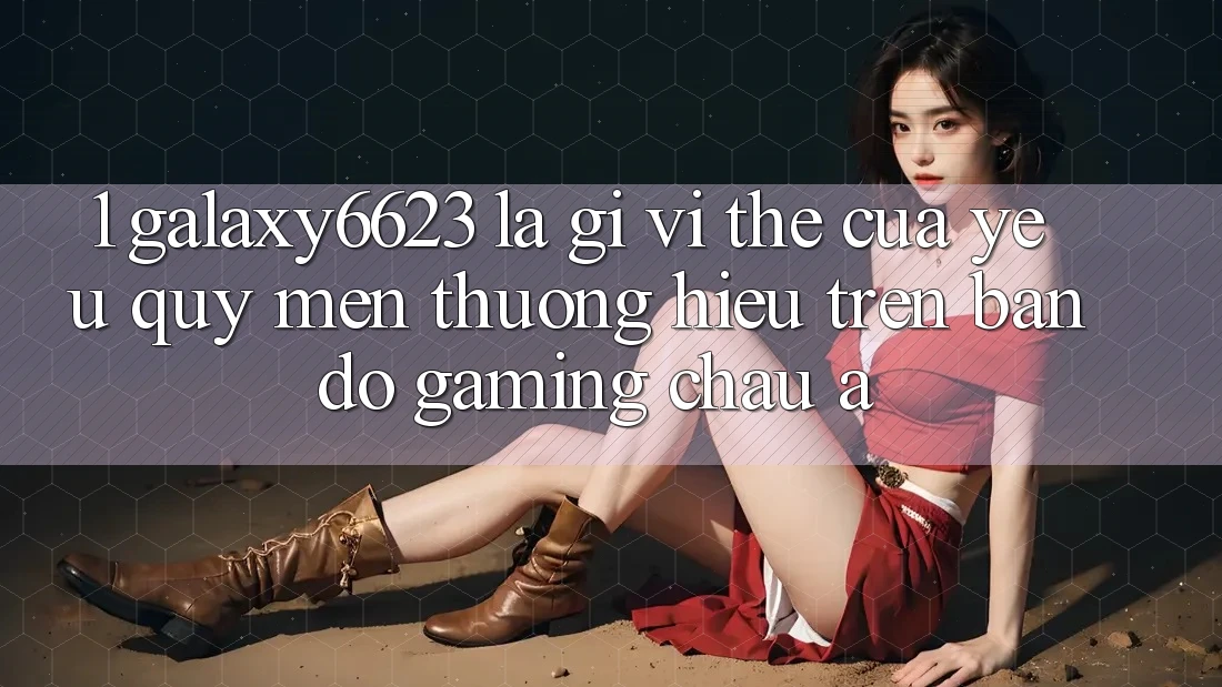 1. Galaxy6623 Là Gì? Vị Thế Của Yêu quý mến thương Hiệu Trên Bản Đồ Gaming Châu Á