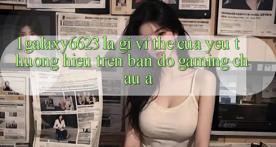 1. Galaxy6623 Là Gì? Vị Thế Của Yêu thương Hiệu Trên Bản Đồ Gaming Châu Á