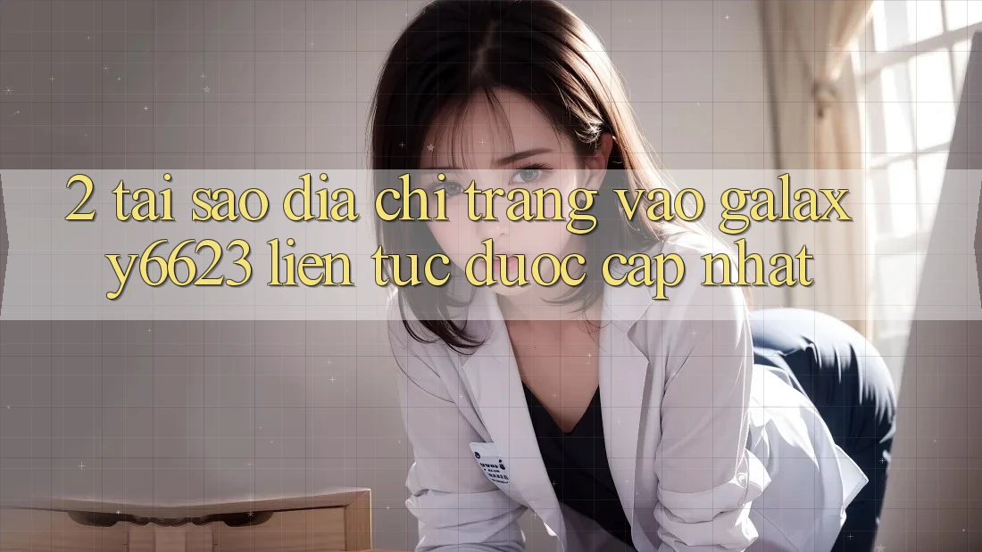 2. Tại Sao Địa chỉ trang Vào Galaxy6623 Liên tục Được Cập Nhật?