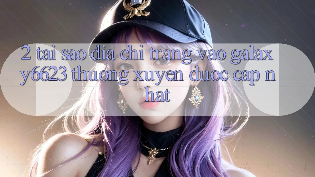2. Tại Sao Địa chỉ trang Vào Galaxy6623 Thường xuyên Được Cập Nhật?