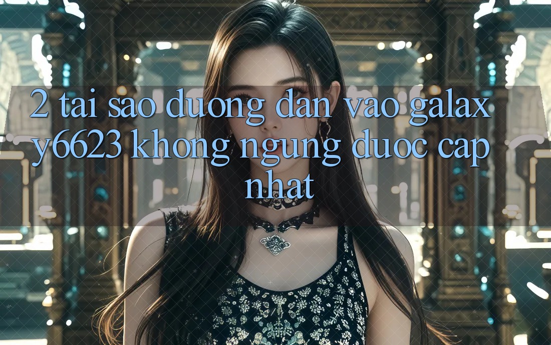 2. Tại Sao Đường dẫn Vào Galaxy6623 Không ngừng Được Cập Nhật?