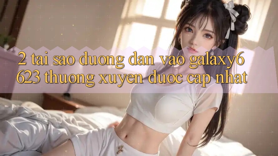 2. Tại Sao Đường dẫn Vào Galaxy6623 Thường Xuyên Được Cập Nhật?