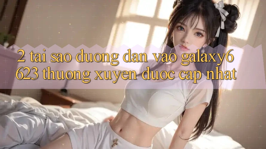 2. Tại Sao Đường dẫn Vào Galaxy6623 Thường Xuyên Được Cập Nhật?
