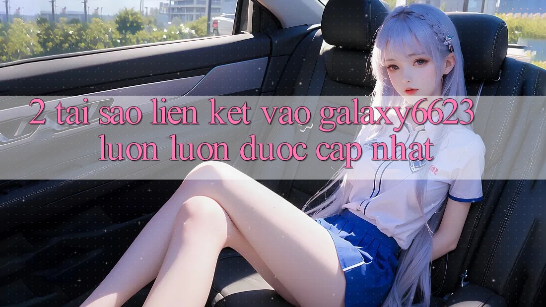 2. Tại Sao Liên kết Vào Galaxy6623 Luôn luôn Được Cập Nhật?