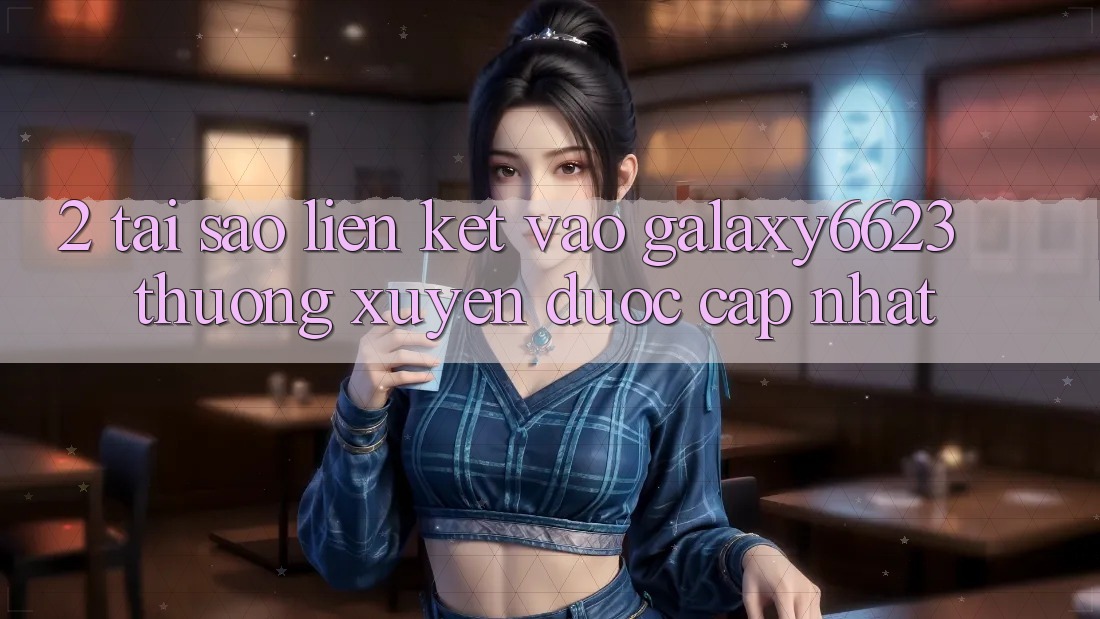 2. Tại Sao Liên kết Vào Galaxy6623 Thường Xuyên Được Cập Nhật?