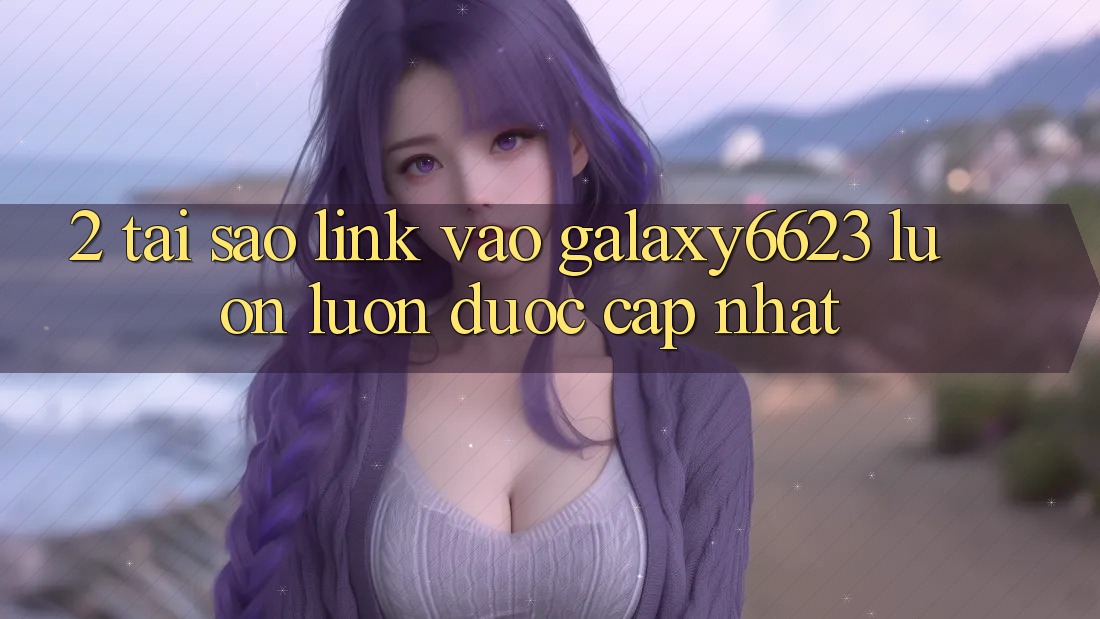 2. Tại Sao Link Vào Galaxy6623 Luôn luôn Được Cập Nhật?