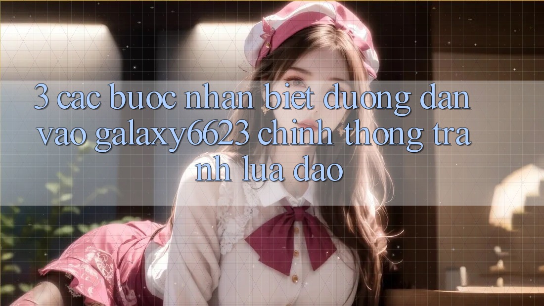 3. Các bước Nhận Biết Đường dẫn Vào Galaxy6623 Chính Thống & Tránh Lừa Đảo