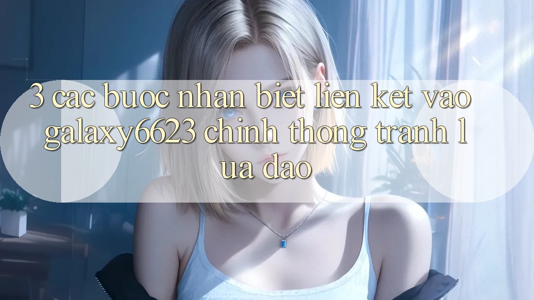 3. Các bước Nhận Biết Liên kết Vào Galaxy6623 Chính Thống & Tránh Lừa Đảo
