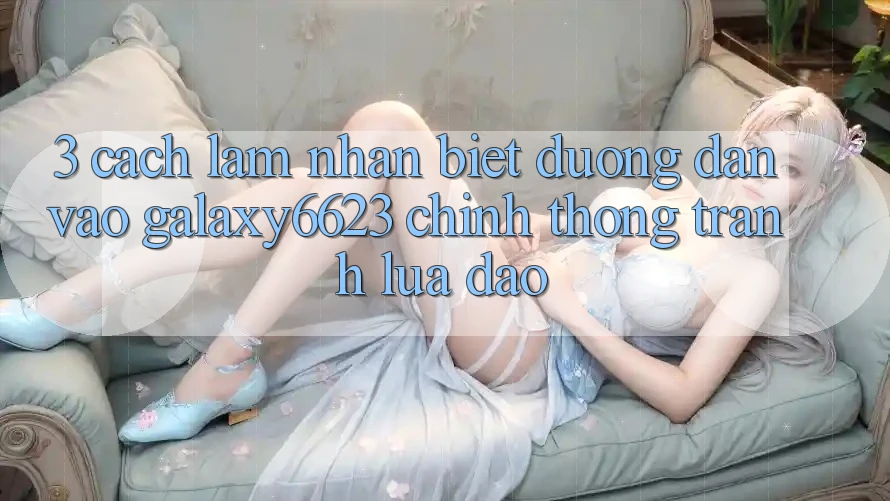 3. Cách làm Nhận Biết Đường dẫn Vào Galaxy6623 Chính Thống & Tránh Lừa Đảo
