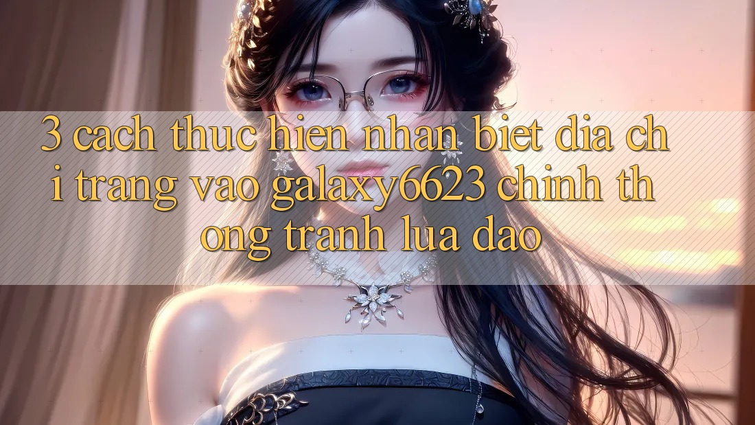 3. Cách thực hiện Nhận Biết Địa chỉ trang Vào Galaxy6623 Chính Thống & Tránh Lừa Đảo