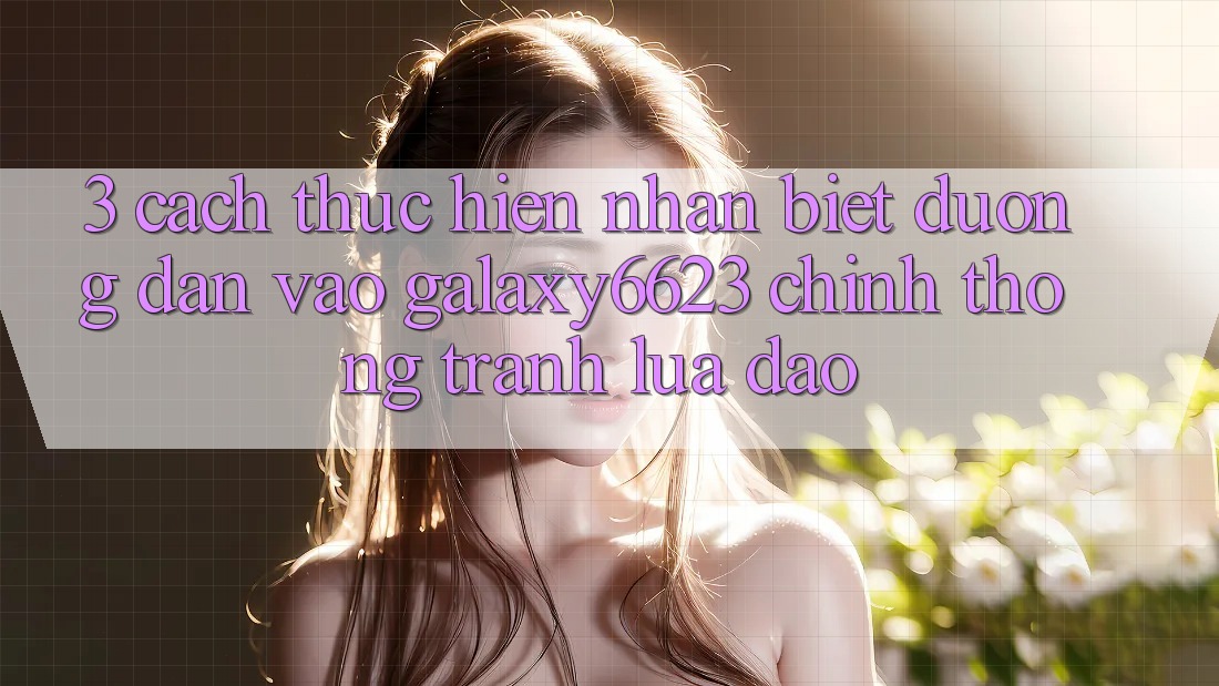 3. Cách thực hiện Nhận Biết Đường dẫn Vào Galaxy6623 Chính Thống & Tránh Lừa Đảo