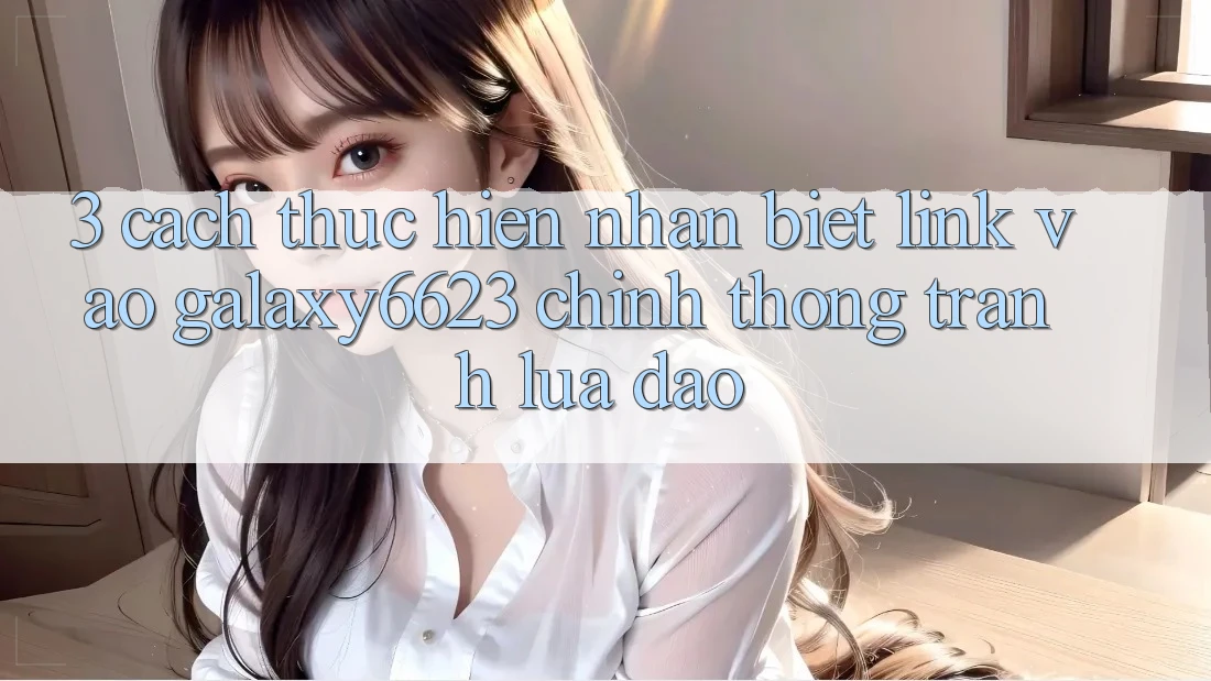 3. Cách thực hiện Nhận Biết Link Vào Galaxy6623 Chính Thống & Tránh Lừa Đảo