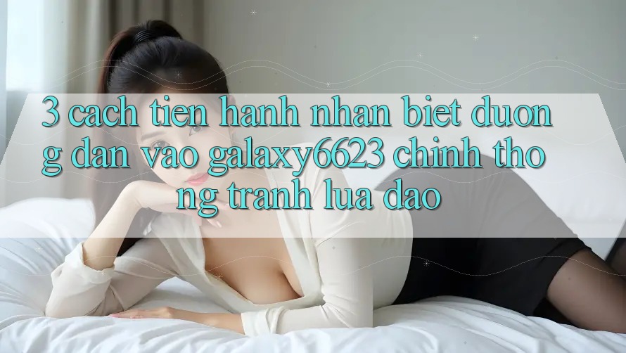 3. Cách tiến hành Nhận Biết Đường dẫn Vào Galaxy6623 Chính Thống & Tránh Lừa Đảo