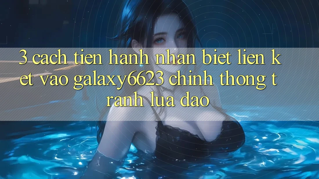3. Cách tiến hành Nhận Biết Liên kết Vào Galaxy6623 Chính Thống & Tránh Lừa Đảo