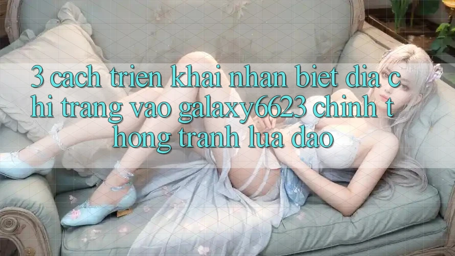 3. Cách triển khai Nhận Biết Địa chỉ trang Vào Galaxy6623 Chính Thống & Tránh Lừa Đảo