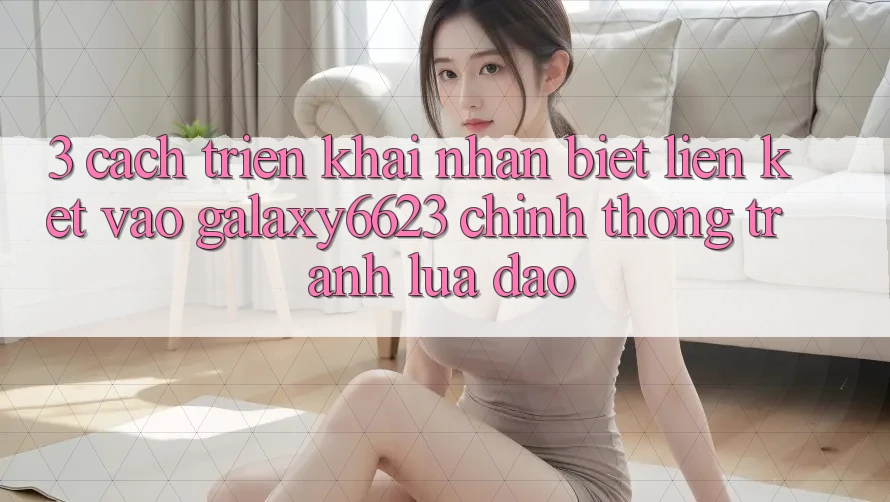 3. Cách triển khai Nhận Biết Liên kết Vào Galaxy6623 Chính Thống & Tránh Lừa Đảo