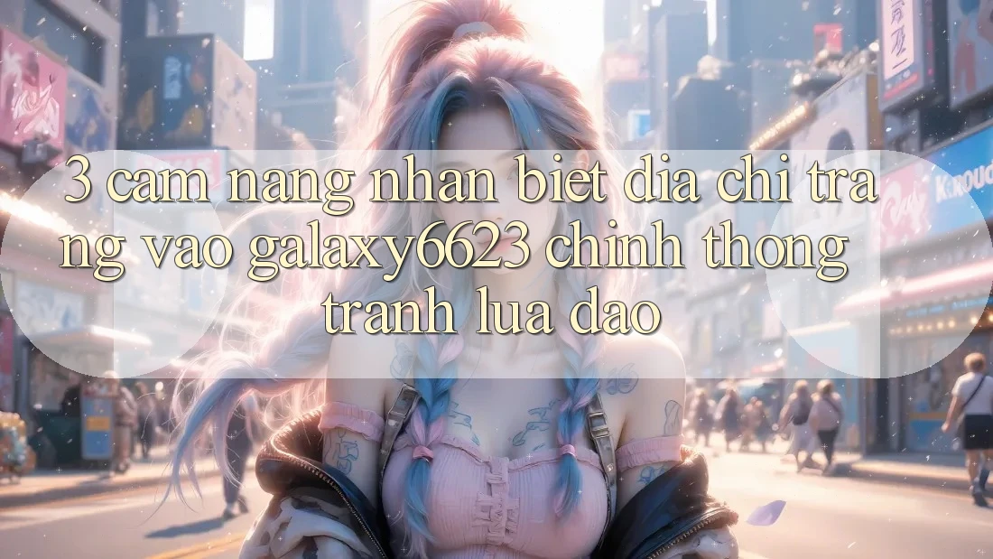 3. Cẩm nang Nhận Biết Địa chỉ trang Vào Galaxy6623 Chính Thống & Tránh Lừa Đảo