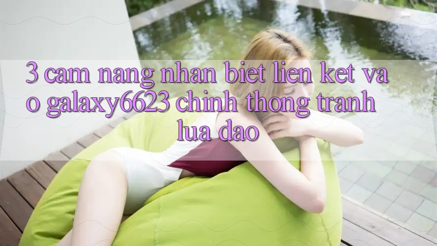 3. Cẩm nang Nhận Biết Liên kết Vào Galaxy6623 Chính Thống & Tránh Lừa Đảo