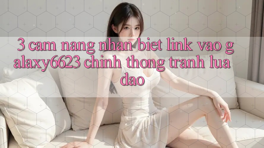 3. Cẩm nang Nhận Biết Link Vào Galaxy6623 Chính Thống & Tránh Lừa Đảo