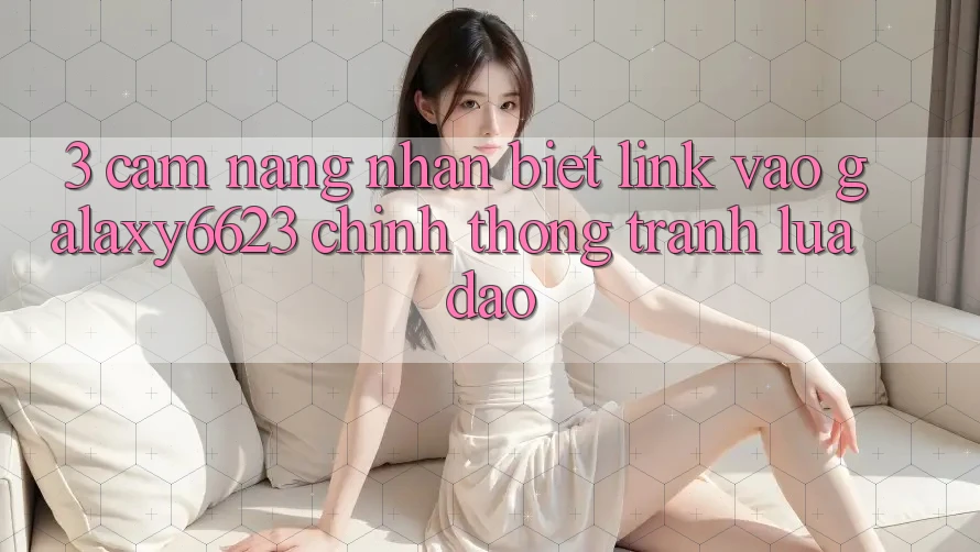 3. Cẩm nang Nhận Biết Link Vào Galaxy6623 Chính Thống & Tránh Lừa Đảo