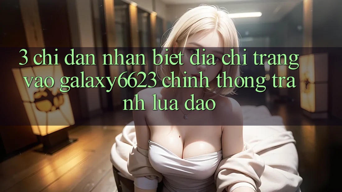 3. Chỉ dẫn Nhận Biết Địa chỉ trang Vào Galaxy6623 Chính Thống & Tránh Lừa Đảo