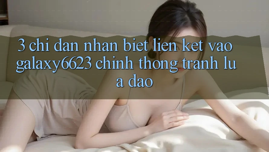 3. Chỉ dẫn Nhận Biết Liên kết Vào Galaxy6623 Chính Thống & Tránh Lừa Đảo