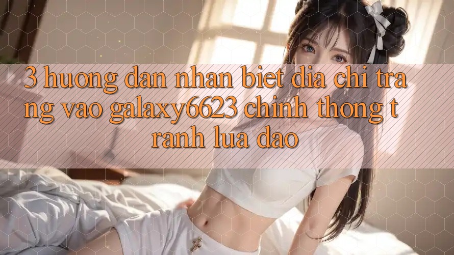 3. Hướng Dẫn Nhận Biết Địa chỉ trang Vào Galaxy6623 Chính Thống & Tránh Lừa Đảo