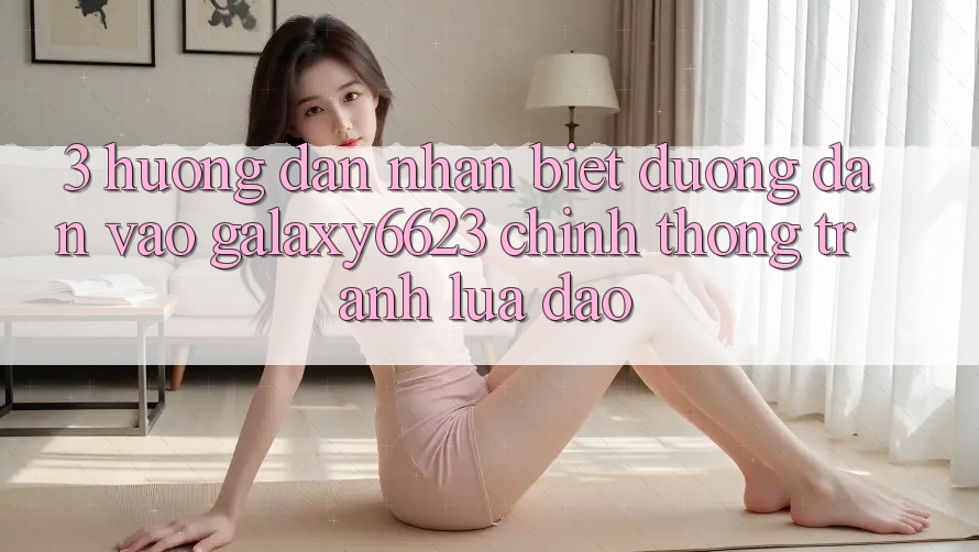 3. Hướng Dẫn Nhận Biết Đường dẫn Vào Galaxy6623 Chính Thống & Tránh Lừa Đảo