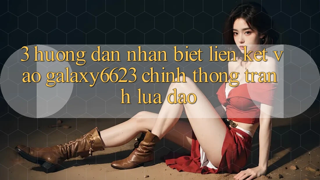 3. Hướng Dẫn Nhận Biết Liên kết Vào Galaxy6623 Chính Thống & Tránh Lừa Đảo