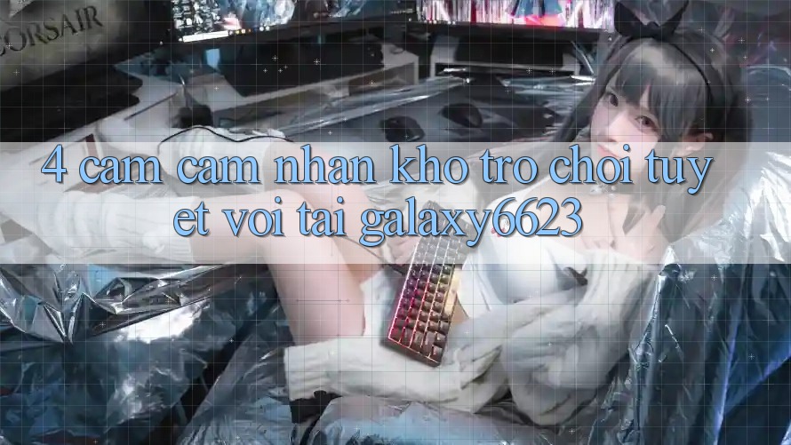 4. Cảm cảm nhận Kho Trò Chơi Tuyệt vời Tại Galaxy6623