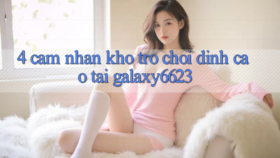 4. Cảm nhận Kho Trò Chơi Đỉnh Cao Tại Galaxy6623