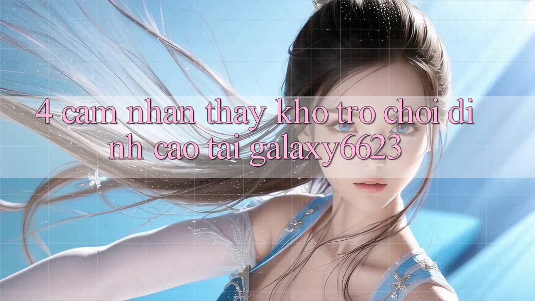 4. Cảm nhận thấy Kho Trò Chơi Đỉnh Cao Tại Galaxy6623