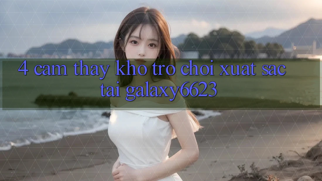 4. Cảm thấy Kho Trò Chơi Xuất sắc Tại Galaxy6623