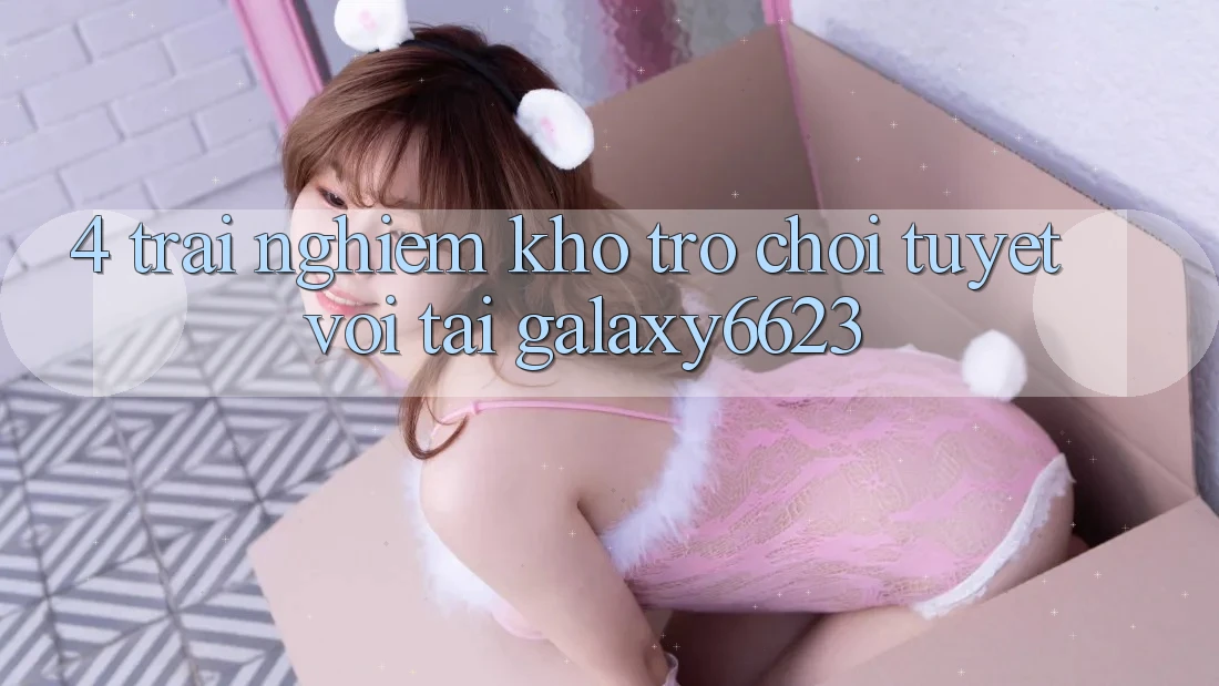 4. Trải nghiệm Kho Trò Chơi Tuyệt vời Tại Galaxy6623