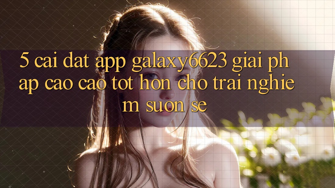 5. Cài đặt App Galaxy6623 - Giải Pháp Cao cao tốt hơn Cho Trải nghiệm Suôn sẻ