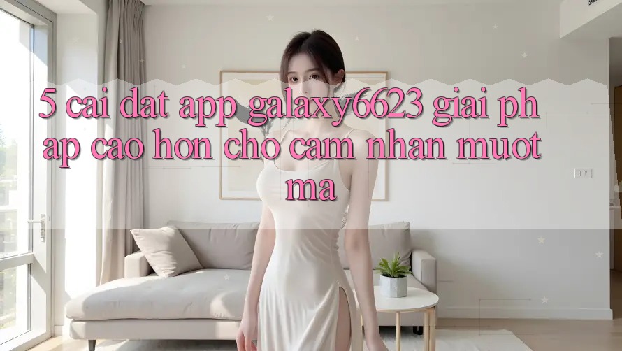 5. Cài đặt App Galaxy6623 - Giải Pháp Cao hơn Cho Cảm nhận Mượt mà
