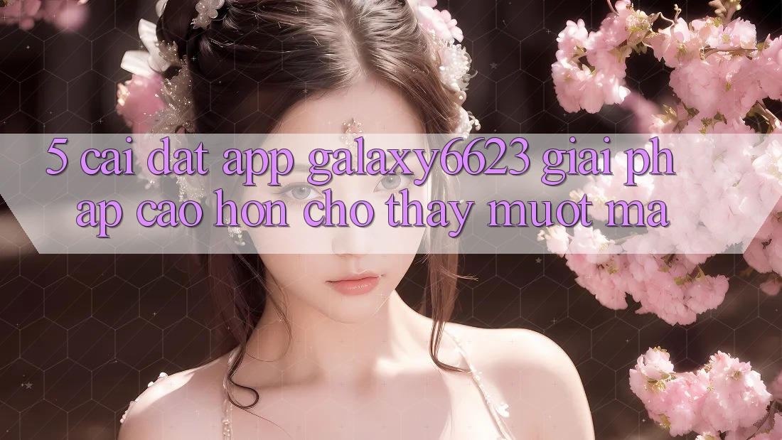 5. Cài đặt App Galaxy6623 - Giải Pháp Cao hơn Cho Thấy Mượt Mà