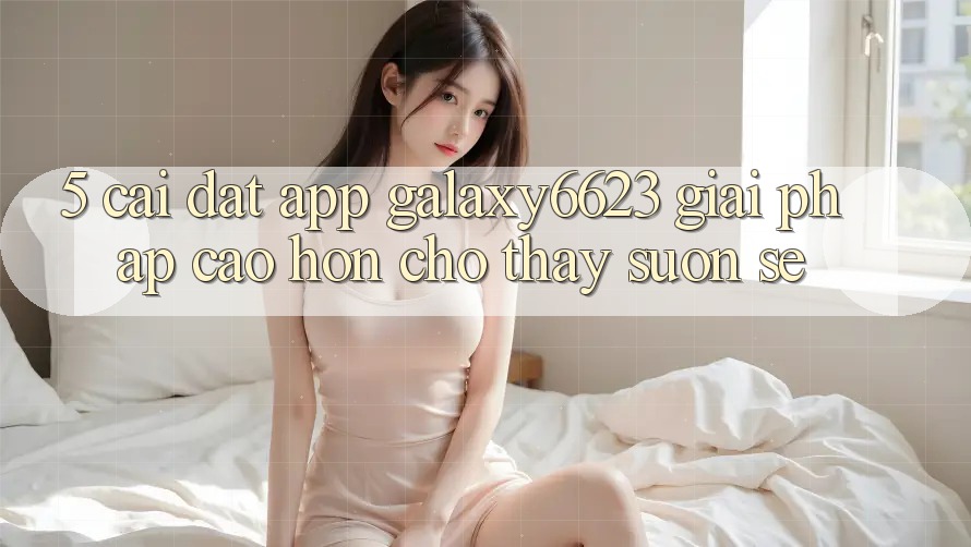 5. Cài đặt App Galaxy6623 - Giải Pháp Cao hơn Cho Thấy Suôn sẻ