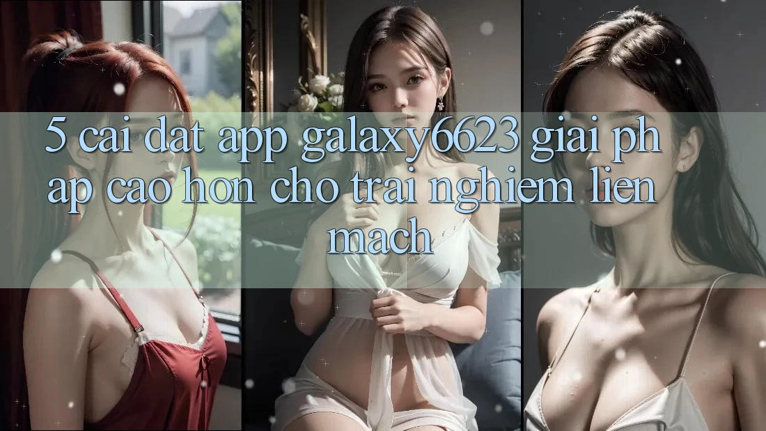 5. Cài đặt App Galaxy6623 - Giải Pháp Cao hơn Cho Trải Nghiệm Liền mạch