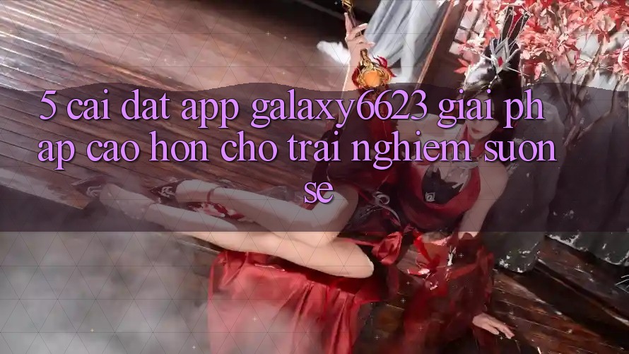 5. Cài đặt App Galaxy6623 - Giải Pháp Cao hơn Cho Trải Nghiệm Suôn sẻ