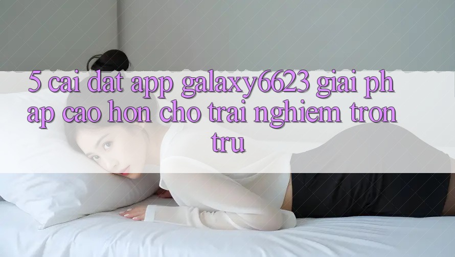 5. Cài đặt App Galaxy6623 - Giải Pháp Cao hơn Cho Trải Nghiệm Trơn tru