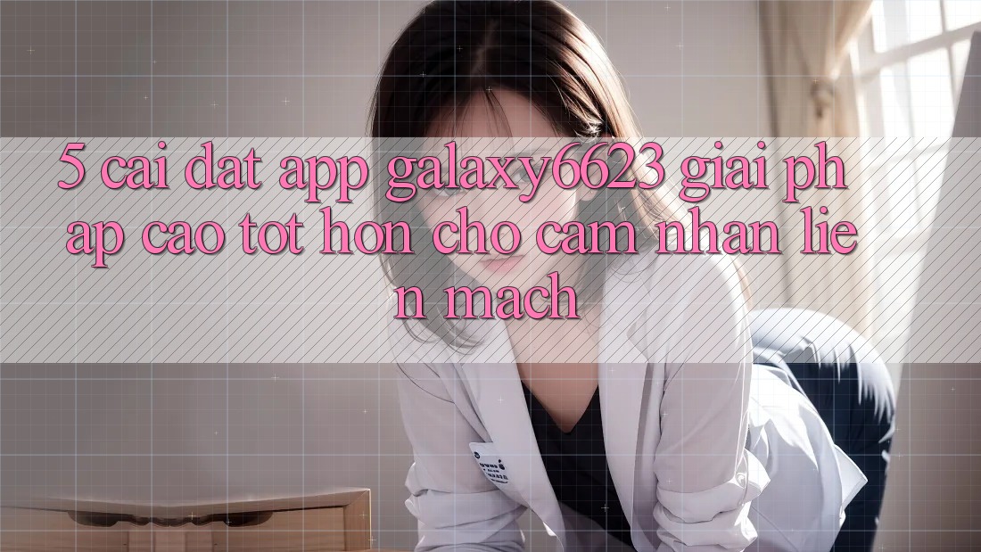 5. Cài đặt App Galaxy6623 - Giải Pháp Cao tốt hơn Cho Cảm nhận Liền mạch