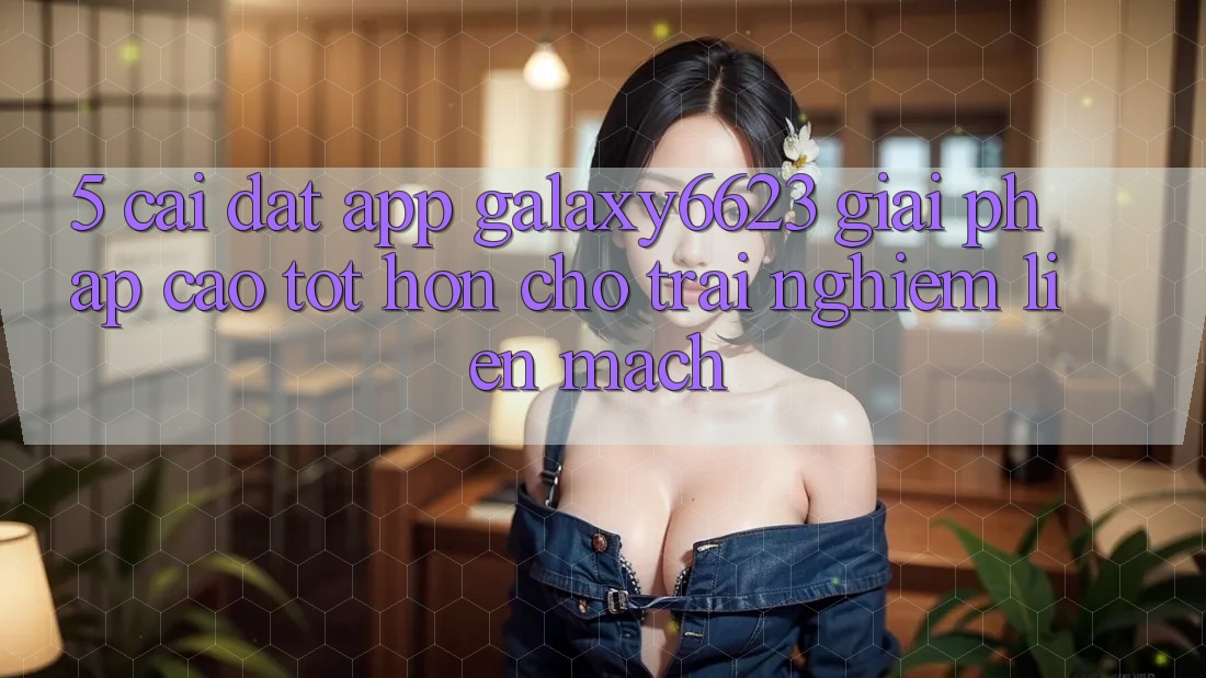 5. Cài đặt App Galaxy6623 - Giải Pháp Cao tốt hơn Cho Trải Nghiệm Liền mạch 5. Cài đặt App Galaxy6623 - Giải Pháp Cao tốt hơn Cho Trải Nghiệm Liền mạch