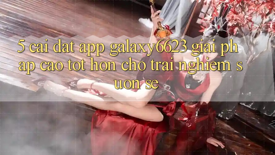 5. Cài đặt App Galaxy6623 - Giải Pháp Cao tốt hơn Cho Trải Nghiệm Suôn sẻ