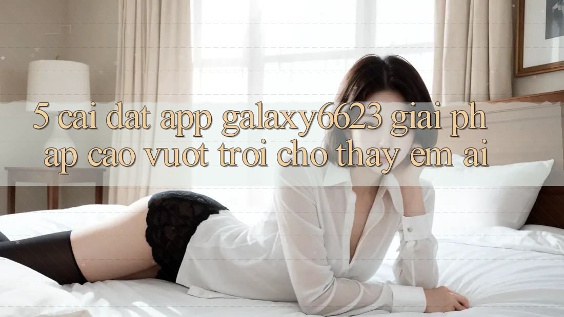 5. Cài đặt App Galaxy6623 - Giải Pháp Cao vượt trội Cho Thấy Êm ái