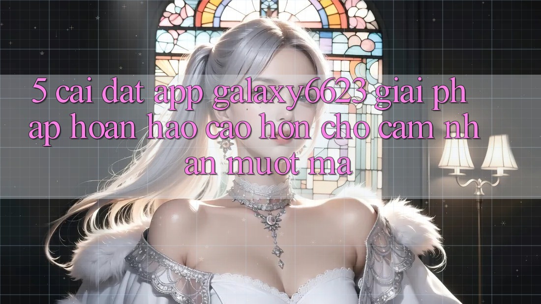 5. Cài đặt App Galaxy6623 - Giải Pháp Hoàn hảo cao hơn Cho Cảm nhận Mượt Mà